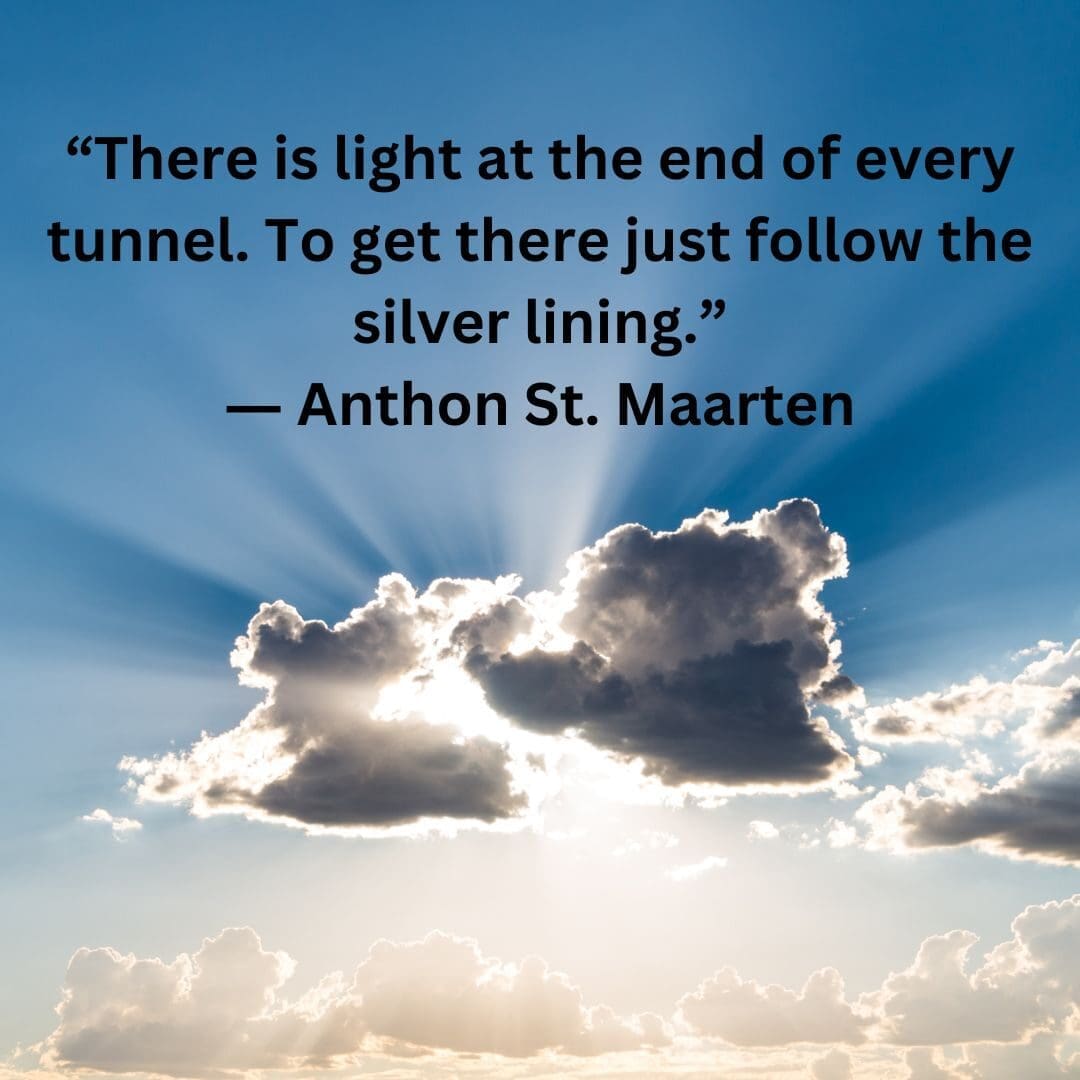 A quote from Anthon St. Maarten, "There is light at the end of every tunnel. To get there, just follow the silver lining."