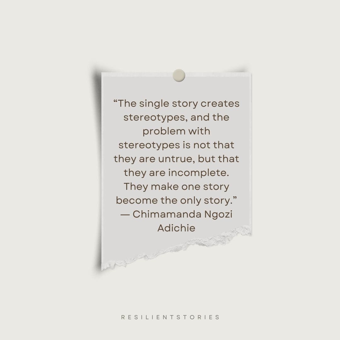 A quote about single stories from Chimamanda Ngozi Adichie about the single story “The single story creates stereotypes, and the problem with stereotypes is not that they are untrue, but that they are incomplete. They make one story become the only story.”