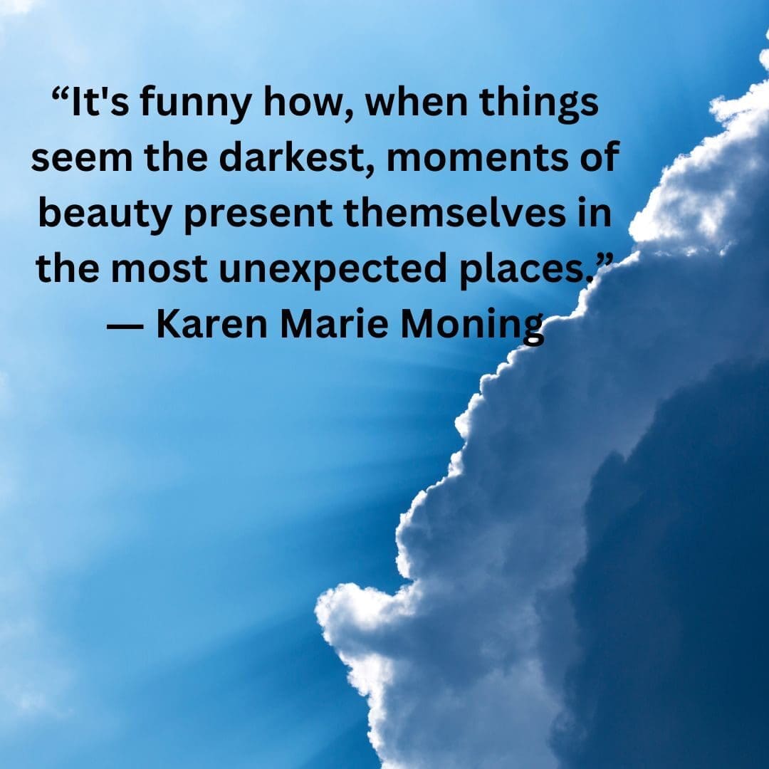 A quote from Karen Marie Moning, "It's funny how, when things seem the darkest, moment of beauty present themselves in the most unexpected places."