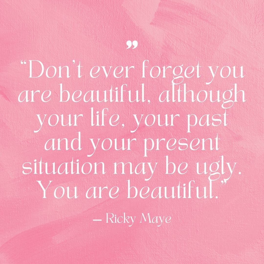 "Don't ever forget you are beautiful, although your life, your past, and your present situation may be ugly. You are beautiful." — Ricky Maye