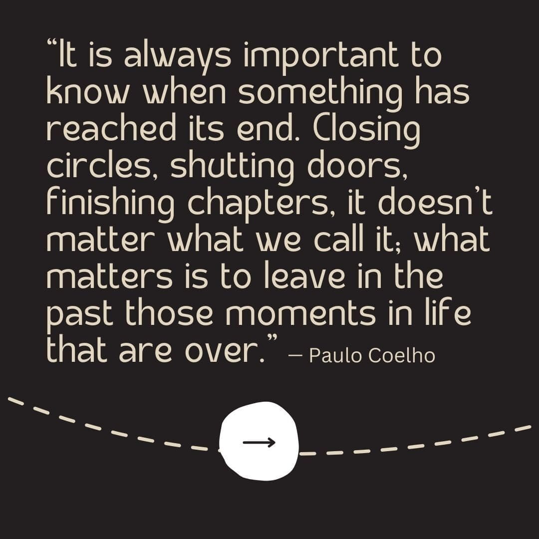 Black background with a tan dotted line running through it and an arrow pointing forward, with a moving forward quote from Paulo Coelho that reads "It is always important to know when something has reached is end. Closing circles, shutting doors, finishing chapters, it doesn't matter what we call it; what matters is to leave in the past those moments in life that are over."