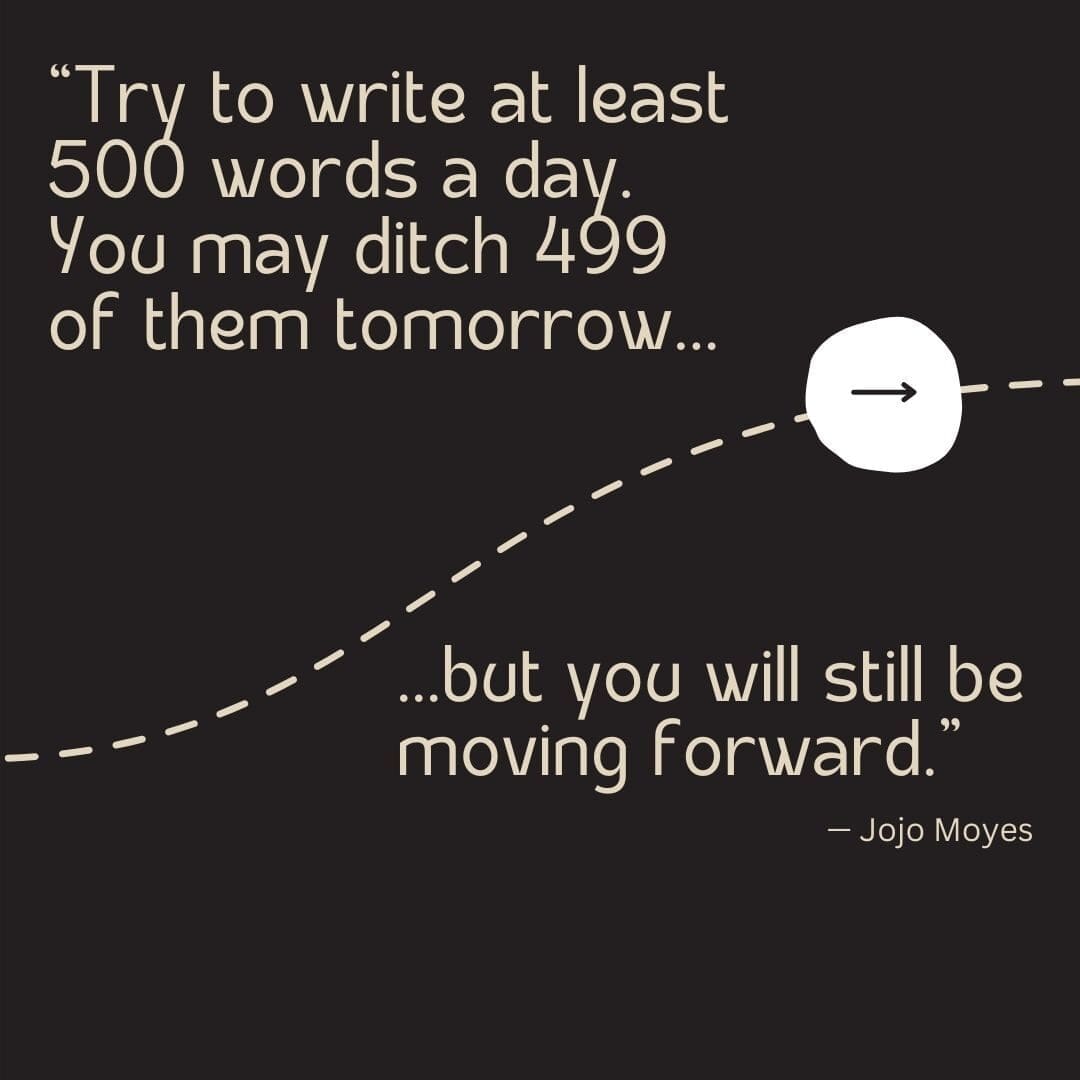 Black background with a tan dotted line running through it and an arrow pointing forward, with a quote from Jojo Moyes that reads "Try to write at least 500 words a day. You may ditch 499 of them tomorrow, but you will still be moving forward."