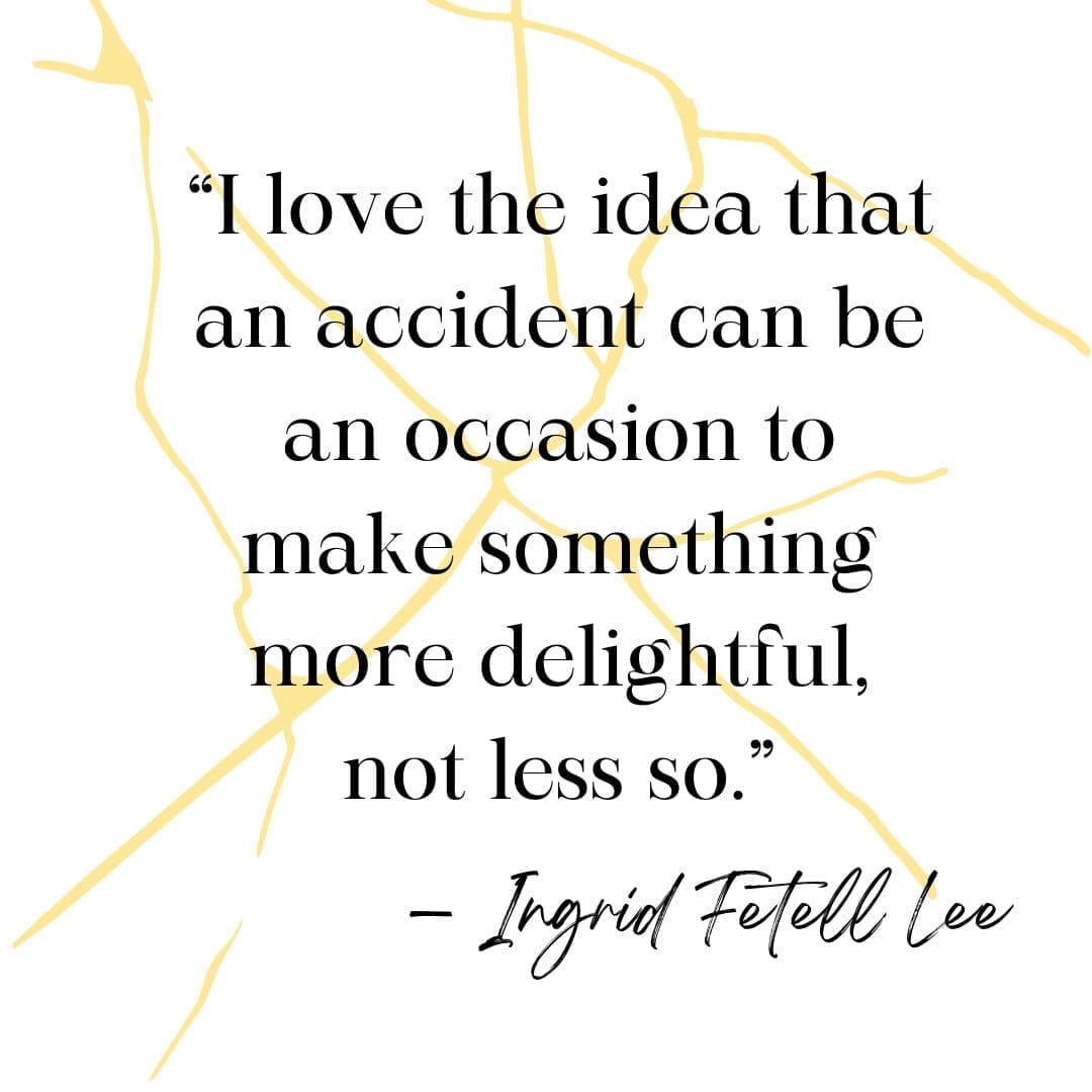 Kintsugi quote “I love the idea that an accident can be an occasion to make something more delightful, not less so.” — Ingrid Fetell Lee