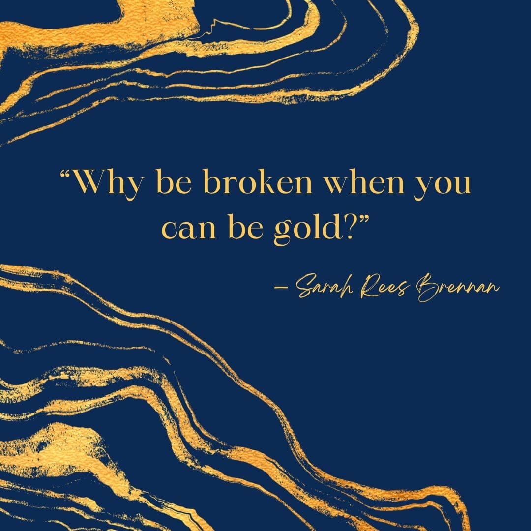 Kintsugi quote “Why be broken when you can be gold?” — Sarah Rees Brennan