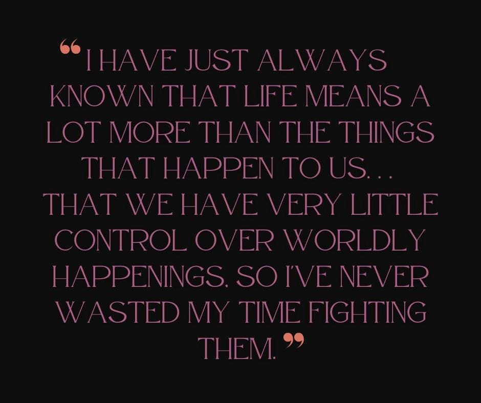 Black background with purple text quote that reads " I have just always known that life means a lot more than the things that happen to us...that we have very little control over worldly happenings, so I've never wasted my time fighting them.