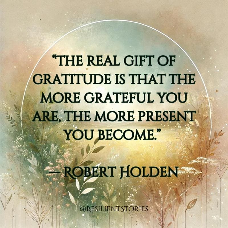 "The real gift of gratitude is that the more grateful you are, the more present you become." Robert Holden